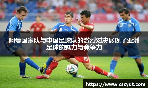 阿曼国家队与中国足球队的激烈对决展现了亚洲足球的魅力与竞争力